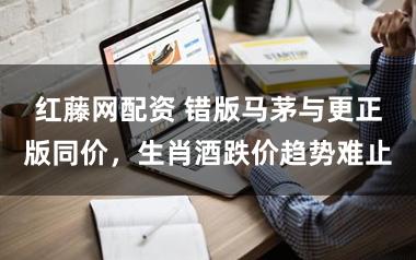 红藤网配资 错版马茅与更正版同价，生肖酒跌价趋势难止