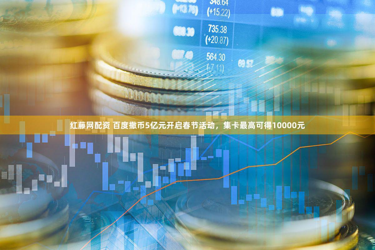 红藤网配资 百度撒币5亿元开启春节活动，集卡最高可得10000元