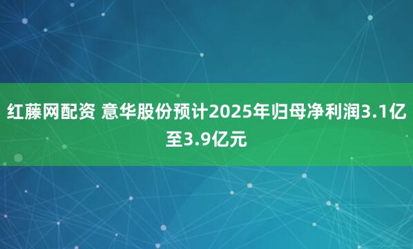 红藤网配资 意华股份预计2025年归母净利润3.1亿至3.9亿元