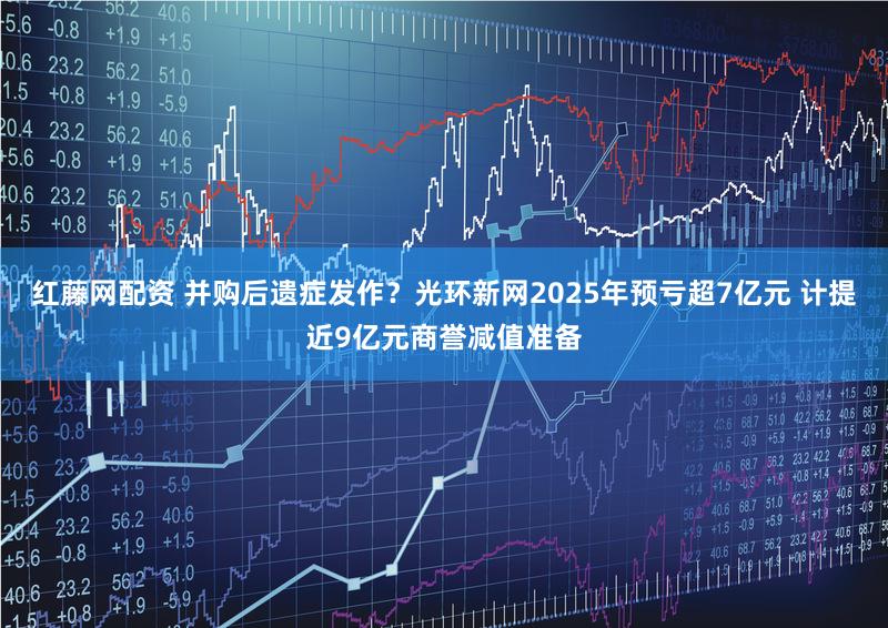 红藤网配资 并购后遗症发作？光环新网2025年预亏超7亿元 计提近9亿元商誉减值准备