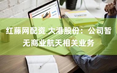 红藤网配资 大港股份：公司暂无商业航天相关业务