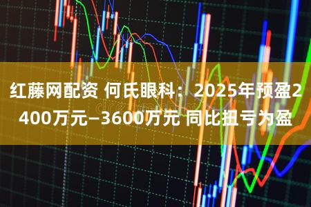 红藤网配资 何氏眼科：2025年预盈2400万元—3600万元 同比扭亏为盈