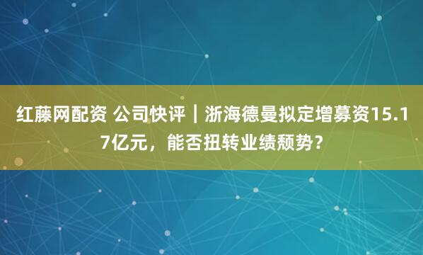 红藤网配资 公司快评︱浙海德曼拟定增募资15.17亿元，能否扭转业绩颓势？