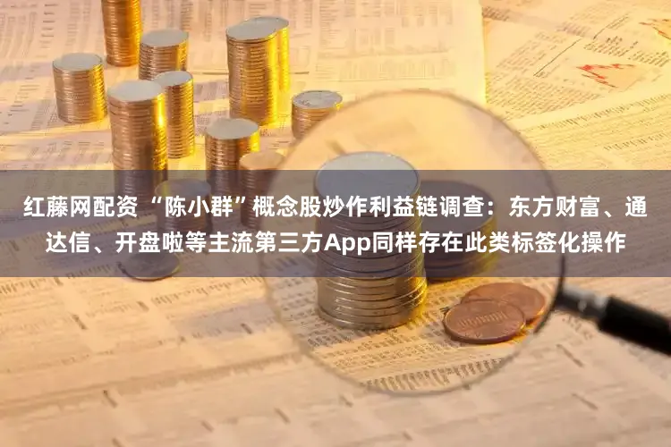 红藤网配资 “陈小群”概念股炒作利益链调查：东方财富、通达信、开盘啦等主流第三方App同样存在此类标签化操作