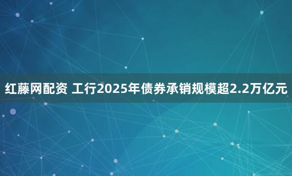 红藤网配资 工行2025年债券承销规模超2.2万亿元