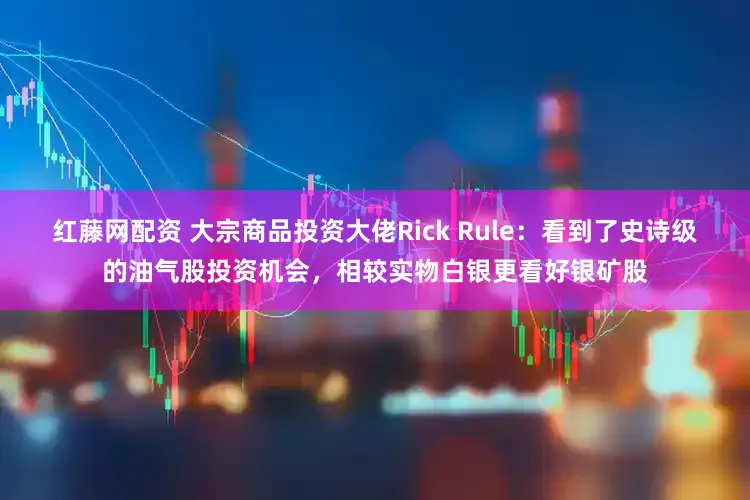 红藤网配资 大宗商品投资大佬Rick Rule：看到了史诗级的油气股投资机会，相较实物白银更看好银矿股