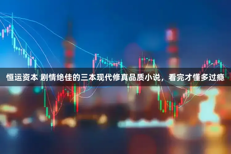 恒运资本 剧情绝佳的三本现代修真品质小说，看完才懂多过瘾