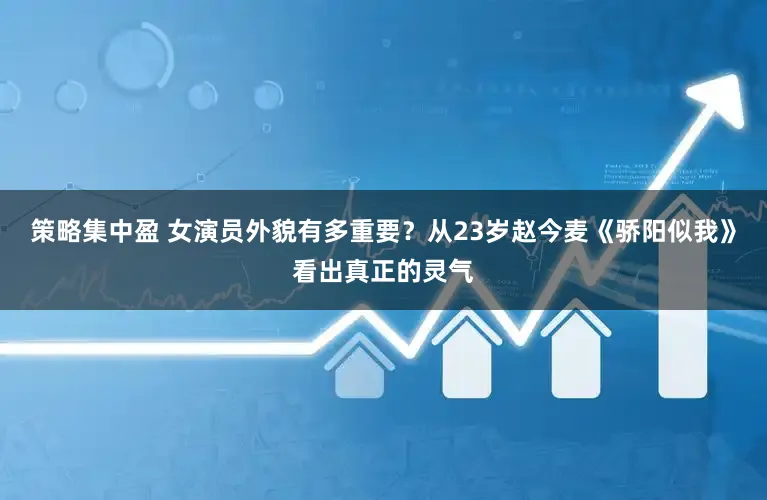 策略集中盈 女演员外貌有多重要？从23岁赵今麦《骄阳似我》看出真正的灵气