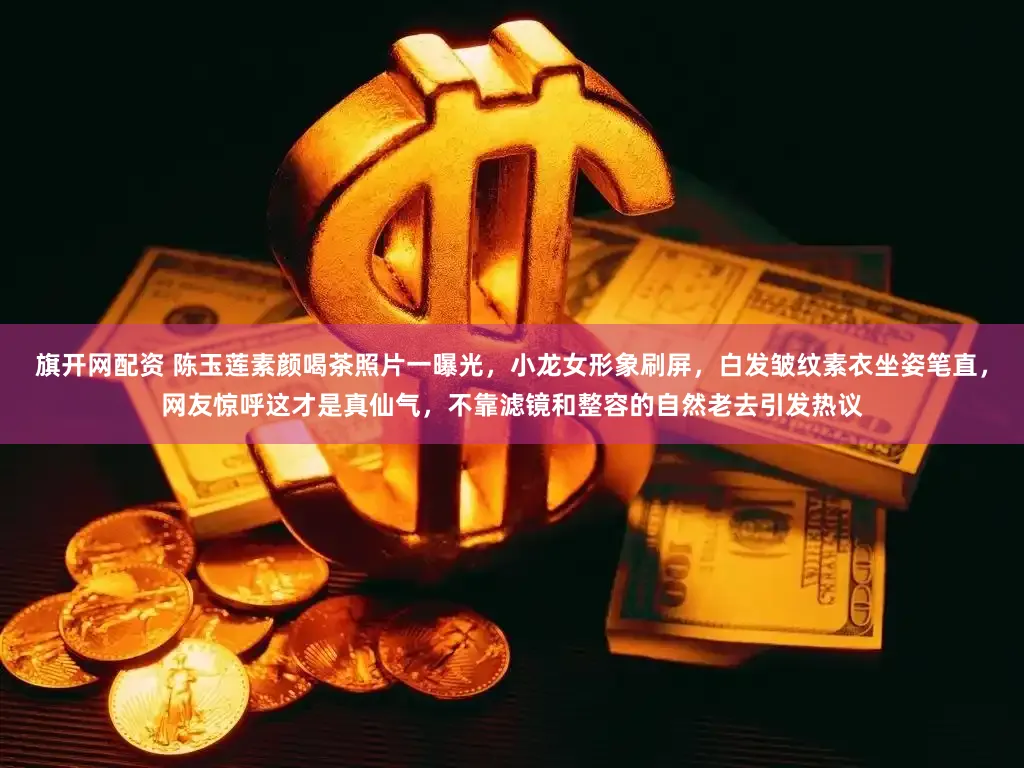 旗开网配资 陈玉莲素颜喝茶照片一曝光，小龙女形象刷屏，白发皱纹素衣坐姿笔直，网友惊呼这才是真仙气，不靠滤镜和整容的自然老去引发热议