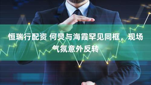 恒瑞行配资 何炅与海霞罕见同框，现场气氛意外反转