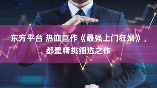东方平台 热血巨作《最强上门狂婿》，都是精挑细选之作