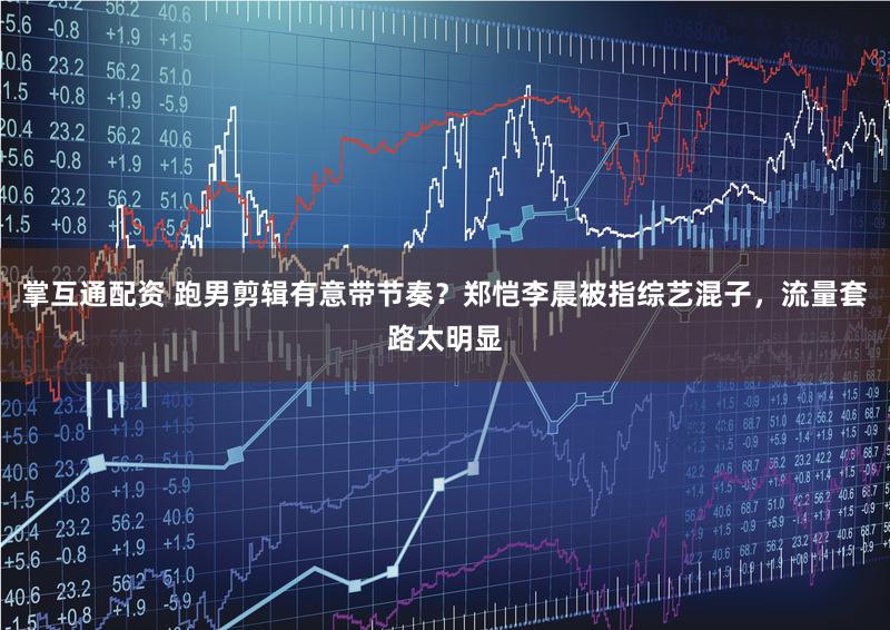 掌互通配资 跑男剪辑有意带节奏？郑恺李晨被指综艺混子，流量套路太明显