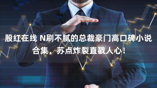 股红在线 N刷不腻的总裁豪门高口碑小说合集，苏点炸裂直戳人心！