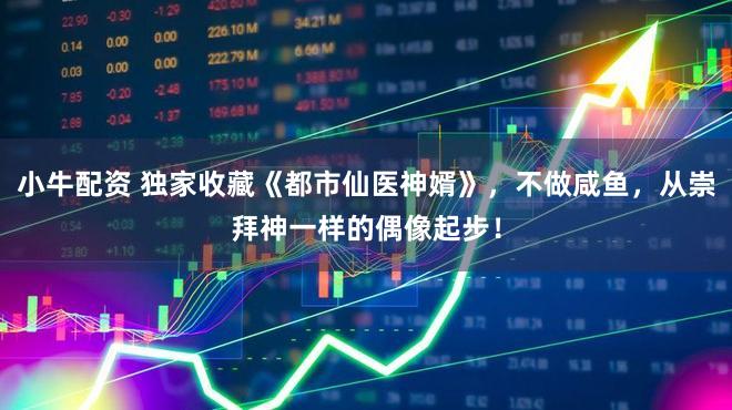 小牛配资 独家收藏《都市仙医神婿》，不做咸鱼，从崇拜神一样的偶像起步！