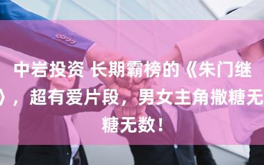 中岩投资 长期霸榜的《朱门继室》，超有爱片段，男女主角撒糖无数！