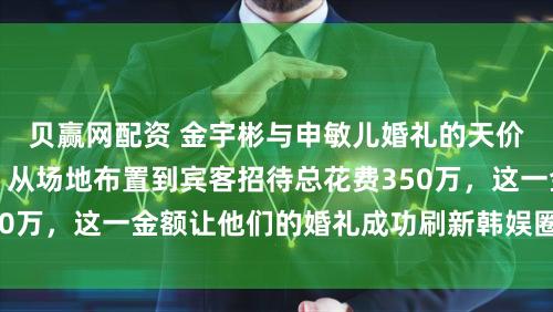 贝赢网配资 金宇彬与申敏儿婚礼的天价细节陆续被曝出，从场地布置到宾客招待总花费350万，这一金额让他们的婚礼成功刷新韩娱圈相关纪录