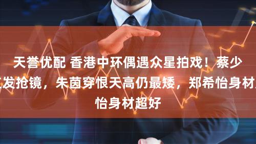 天誉优配 香港中环偶遇众星拍戏！蔡少芬红发抢镜，朱茵穿恨天高仍最矮，郑希怡身材超好