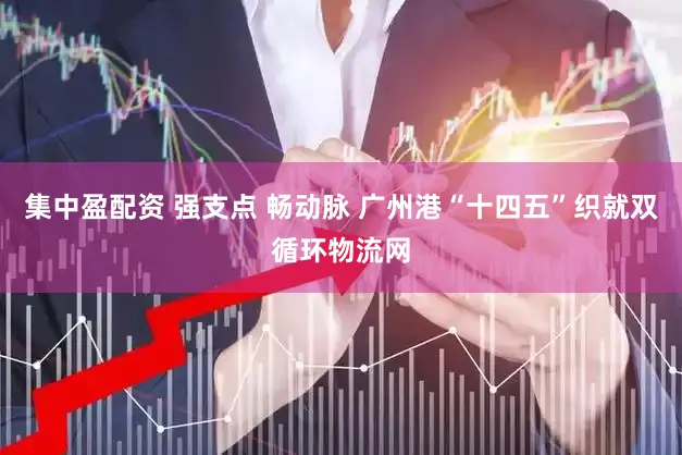 集中盈配资 强支点 畅动脉 广州港“十四五”织就双循环物流网