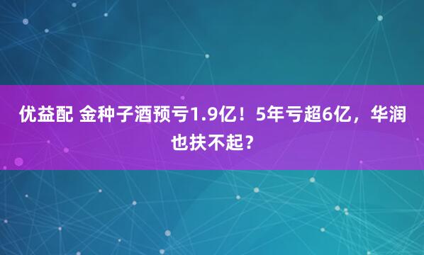 优益配 金种子酒预亏1.9亿！5年亏超6亿，华润也扶不起？