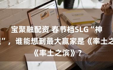 宝聚融配资 春节档SLG“神仙打架”，谁能想到最大赢家是《率土之滨》？