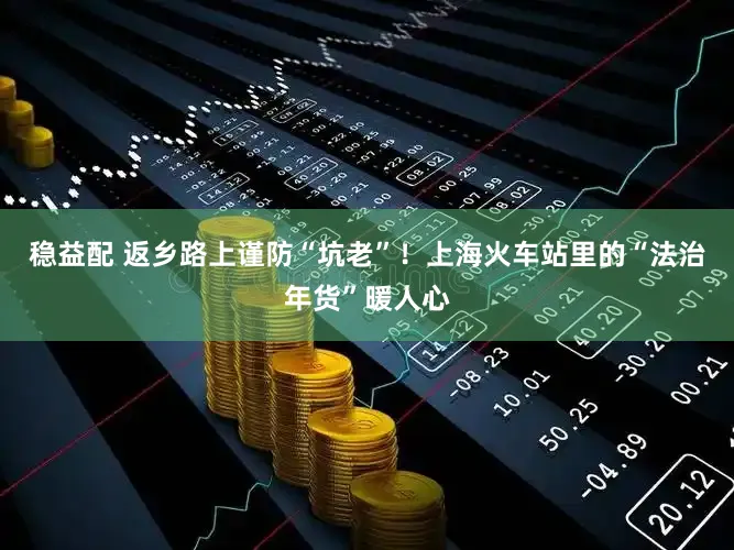 稳益配 返乡路上谨防“坑老”！上海火车站里的“法治年货”暖人心
