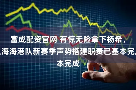 富成配资官网 有惊无险拿下杨希，上海海港队新赛季声势搭建职责已基本完成