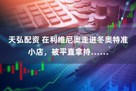 天弘配资 在利维尼奥走进冬奥特准小店，被平直拿持……