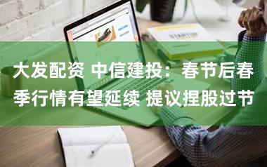 大发配资 中信建投：春节后春季行情有望延续 提议捏股过节