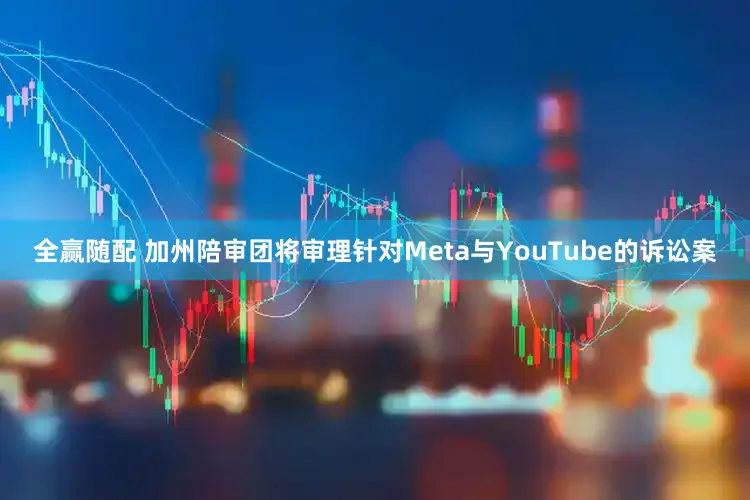 全赢随配 加州陪审团将审理针对Meta与YouTube的诉讼案