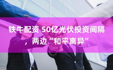 铁牛配资 50亿光伏投资间隔，两边“和平离异”