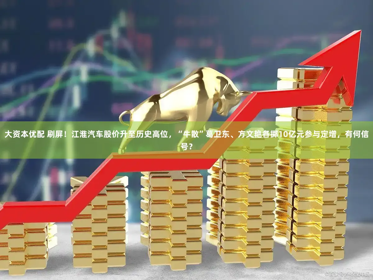 大资本优配 刷屏！江淮汽车股价升至历史高位，“牛散”葛卫东、方文艳各掷10亿元参与定增，有何信号？