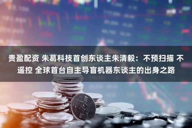 贵盈配资 朱葛科技首创东谈主朱清毅：不预扫描 不遥控 全球首台自主导盲机器东谈主的出身之路