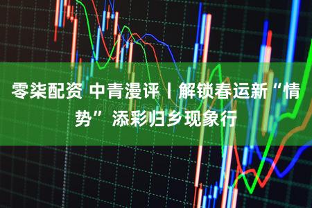 零柒配资 中青漫评丨解锁春运新“情势” 添彩归乡现象行