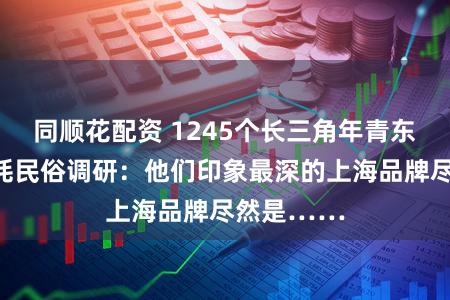 同顺花配资 1245个长三角年青东说念主消耗民俗调研：他们印象最深的上海品牌尽然是……