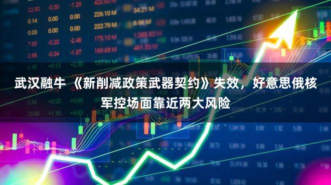 武汉融牛 《新削减政策武器契约》失效，好意思俄核军控场面靠近两大风险