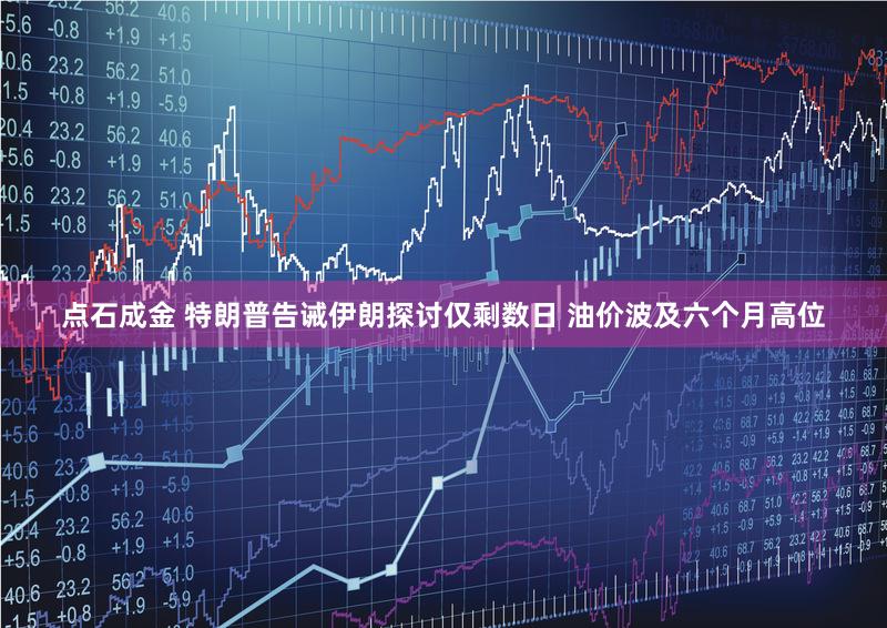 点石成金 特朗普告诫伊朗探讨仅剩数日 油价波及六个月高位
