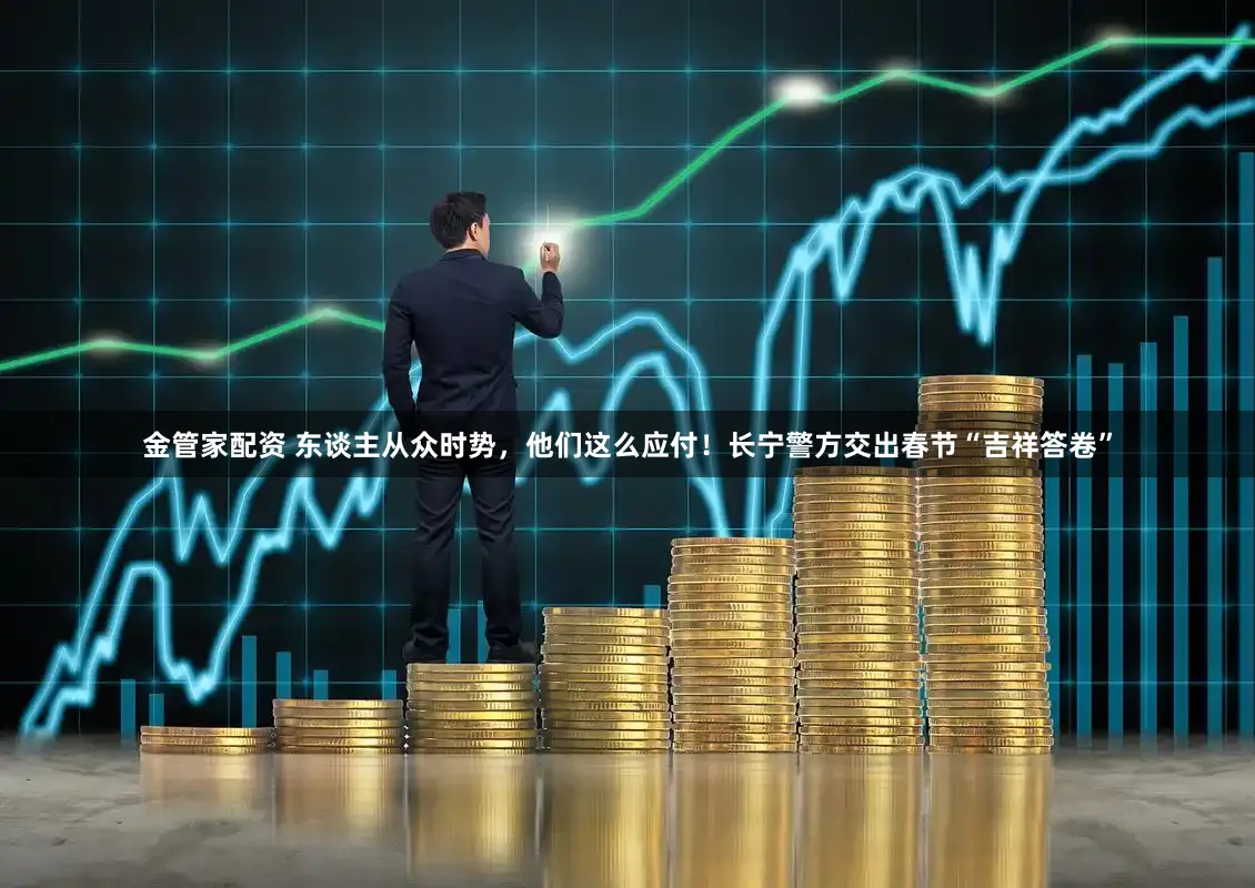 金管家配资 东谈主从众时势，他们这么应付！长宁警方交出春节“吉祥答卷”