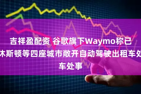 吉祥盈配资 谷歌旗下Waymo称已在休斯顿等四座城市敞开自动驾驶出租车处事