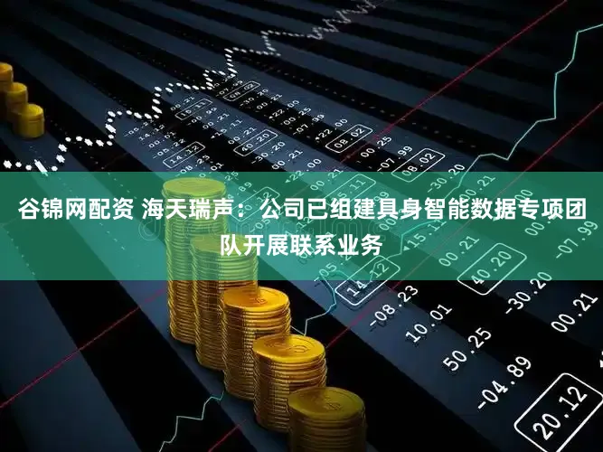 谷锦网配资 海天瑞声：公司已组建具身智能数据专项团队开展联系业务