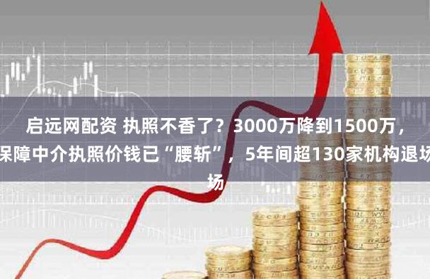 启远网配资 执照不香了？3000万降到1500万，保障中介执照价钱已“腰斩”，5年间超130家机构退场