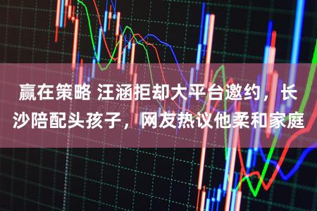 赢在策略 汪涵拒却大平台邀约，长沙陪配头孩子，网友热议他柔和家庭