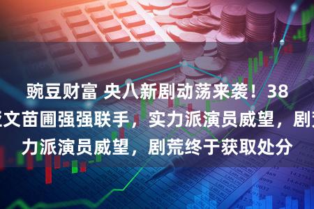 豌豆财富 央八新剧动荡来袭！38集谍战剧，朱亚文苗圃强强联手，实力派演员威望，剧荒终于获取处分