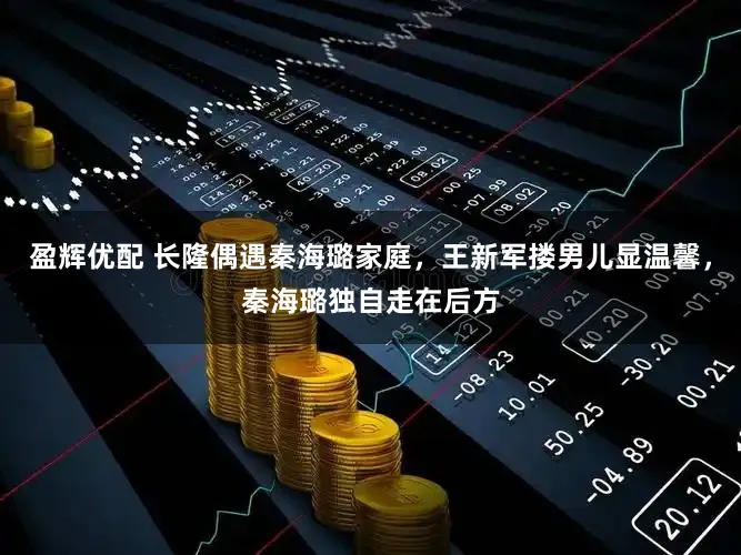 盈辉优配 长隆偶遇秦海璐家庭，王新军搂男儿显温馨，秦海璐独自走在后方