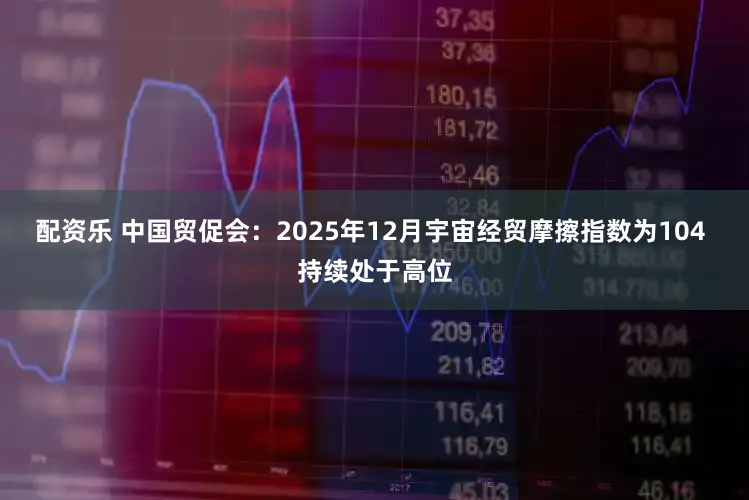 配资乐 中国贸促会：2025年12月宇宙经贸摩擦指数为104 持续处于高位