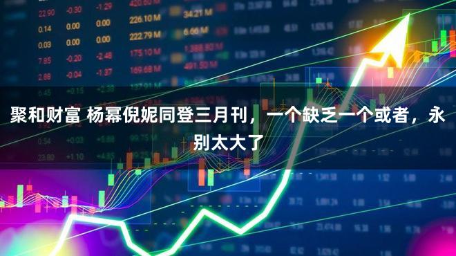 聚和财富 杨幂倪妮同登三月刊，一个缺乏一个或者，永别太大了