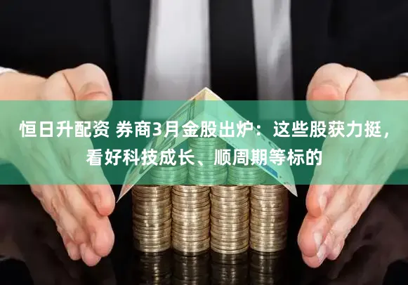 恒日升配资 券商3月金股出炉：这些股获力挺，看好科技成长、顺周期等标的
