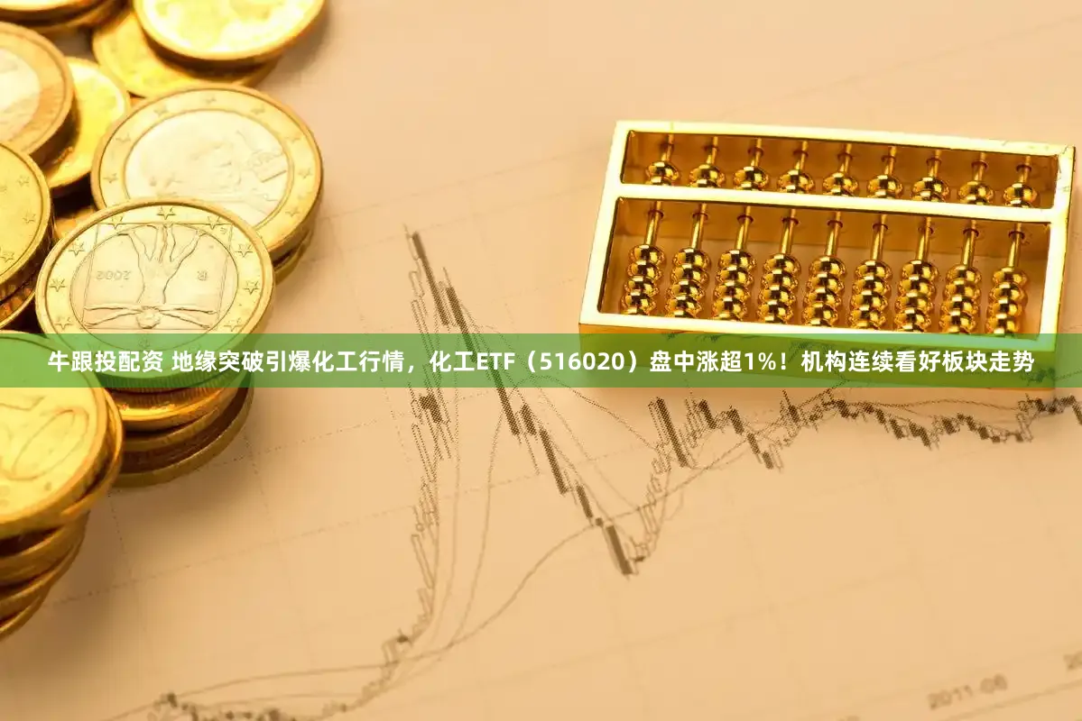 牛跟投配资 地缘突破引爆化工行情，化工ETF（516020）盘中涨超1%！机构连续看好板块走势