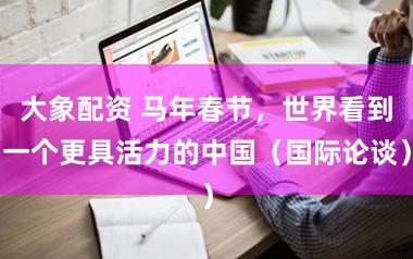 大象配资 马年春节，世界看到一个更具活力的中国（国际论谈）