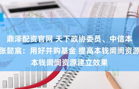鼎泽配资官网 天下政协委员、中信本钱董事长张懿宸：用好并购基金 提高本钱阛阓资源建立效果