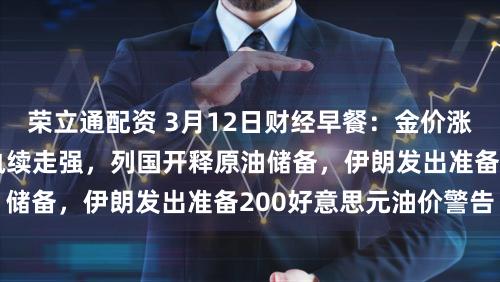 荣立通配资 3月12日财经早餐：金价涨幅受限于好意思元执续走强，列国开释原油储备，伊朗发出准备200好意思元油价警告